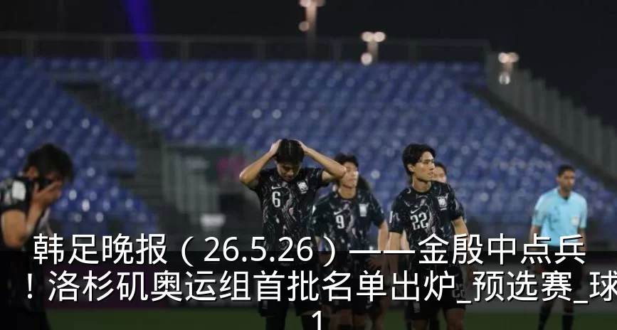 韩足晚报(26.5.26)——金殷中点兵!洛杉矶奥运组首批名单出炉_预选赛_球员_1