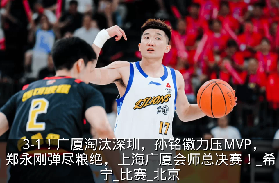 3-1!广厦淘汰深圳,孙铭徽力压MVP,郑永刚弹尽粮绝,上海广厦会师总决赛!_希宁_比赛_北京